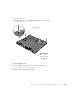 Page 37Dell™ Inspiron™ 8000: Removing and Replacing Parts109
6Turn the computer over.
7Remove the nine M2.5 x 20-mm screws (labeled with a “circle P”) that 
secure the palm rest to the computer. 
8Turn the computer over.
9Use the pull loop to disconnect the palm rest flex cable from the 
touch-pad connector on the system board.
10Carefully lift out the palm rest assembly.
M2.5 x 20-mm 
screws (9) 