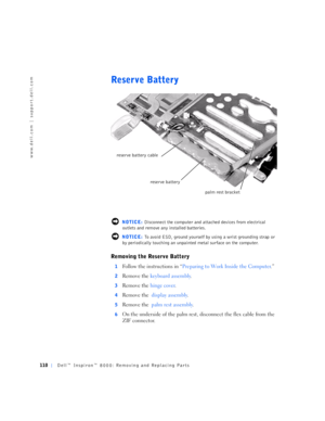 Page 38110Dell™ Inspiron™ 8000: Removing and Replacing Parts
www.dell.com | support.dell.com
Reserve Battery
 NOTICE: Disconnect the computer and attached devices from electrical 
outlets and remove any installed batteries.
 NOTICE: To avoid ESD, ground yourself by using a wrist grounding strap or 
by periodically touching an unpainted metal surface on the computer.
Removing the Reserve Battery
1Follow the instructions in “Preparing to Work Inside the Computer.”
2Remove the keyboard assembly.
3Remove the hinge...