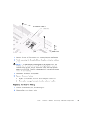 Page 39Dell™ Inspiron™ 8000: Removing and Replacing Parts111
7Remove the two M2.5 x 4-mm screws securing the palm rest bracket.
8While supporting the flex cable, lift out the palm rest bracket and turn 
it over.
 NOTICE: The reserve battery provides power to the computer’s RTC and 
NVRAM when the computer is turned off. Removing the battery causes the 
computer to lose the date and time information as well as all user-specified 
parameters in NVRAM. If possible, make a copy of this information before you...