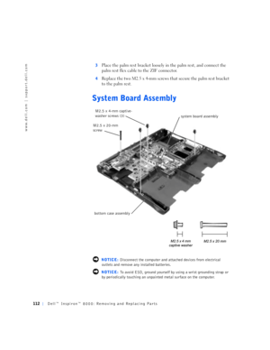 Page 40112Dell™ Inspiron™ 8000: Removing and Replacing Parts
www.dell.com | support.dell.com
3Place the palm rest bracket loosely in the palm rest, and connect the 
palm rest flex cable to the ZIF connector.
4Replace the two M2.5 x 4-mm screws that secure the palm rest bracket 
to the palm rest.
System Board Assembly
 NOTICE: Disconnect the computer and attached devices from electrical 
outlets and remove any installed batteries.
 NOTICE: To avoid ESD, ground yourself by using a wrist grounding strap or 
by...