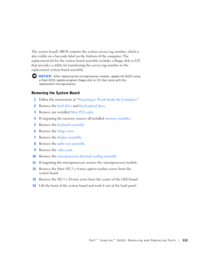 Page 41Dell™ Inspiron™ 8000: Removing and Replacing Parts113
The system board’s BIOS contains the system service tag number, which is 
also visible on a bar-code label on the bottom of the computer. The 
replacement kit for the system board assembly includes a floppy disk or CD 
that provides a utility for transferring the service tag number to the 
replacement system board assembly.
 NOTICE: After replacing the microprocessor module, update the BIOS using 
a flash BIOS update program floppy disk or CD that...