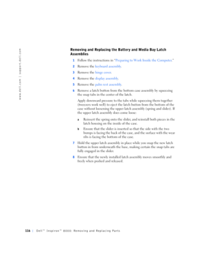 Page 44116Dell™ Inspiron™ 8000: Removing and Replacing Parts
www.dell.com | support.dell.com
Removing and Replacing the Battery and Media Bay Latch 
Assemblies
1Follow the instructions in “Preparing to Work Inside the Computer.”
2Remove the keyboard assembly.
3Remove the hinge cover.
4Remove the display assembly.
5Remove the palm rest assembly.
6Remove a latch button from the bottom case assembly by squeezing 
the snap tabs in the center of the latch.
Apply downward pressure to the tabs while squeezing them...