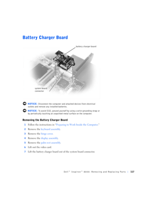 Page 45Dell™ Inspiron™ 8000: Removing and Replacing Parts117
Battery Charger Board
 NOTICE: Disconnect the computer and attached devices from electrical 
outlets and remove any installed batteries.
 NOTICE: To avoid ESD, ground yourself by using a wrist grounding strap or 
by periodically touching an unpainted metal surface on the computer.
Removing the Battery Charger Board
1Follow the instructions in “Preparing to Work Inside the Computer.”
2Remove the keyboard assembly.
3Remove the hinge cover.
4Remove the...