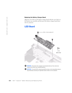 Page 46118Dell™ Inspiron™ 8000: Removing and Replacing Parts
www.dell.com | support.dell.com
Replacing the Battery Charger Board
Align the screw holes on the battery charger board with the screw holes on 
the bottom case assembly, and then press the battery charger board down 
into its connector.
LED Board
 NOTICE: Disconnect the computer and attached devices from electrical 
outlets and remove any installed batteries.
 NOTICE: To avoid ESD, ground yourself by using a wrist grounding strap or 
by periodically...