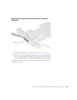 Page 49Dell™ Inspiron™ 8000: Removing and Replacing Parts121
Removing the Protective Covers From the RJ-11 and RJ-45 
Connectors
1 Follow the instructions in “Preparing to Work Inside the Computer.”
2Remove one or b oth o f the plastic  connec tor covers (one o r b oth of the 
covers may be installed) by slipping a nonmarring tool into the cutout 
at the top and pivoting the tool up to disengage the inner securing tab.
To replace a connector cover, orient the cover notch-side-up and snap it into 
the connector...