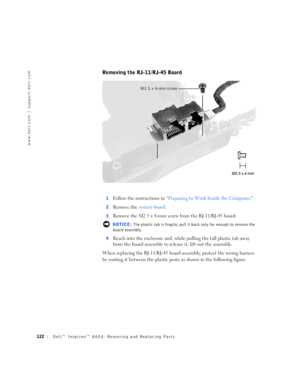 Page 50122Dell™ Inspiron™ 8000: Removing and Replacing Parts
www.dell.com | support.dell.com
Removing the RJ-11/RJ-45 Board
1Follow the instructions in “Preparing to Work Inside the Computer.”
2Remove the system board.
3Remove the M2.5 x 4-mm screw from the RJ-11/RJ-45 board.
 NOTICE: The plastic tab is fragile; pull it back only far enough to remove the 
board assembly.
4
Reach into the enclosure and, while pulling the tall plastic tab away 
from the board assembly to release it, lift out the assembly.
When...