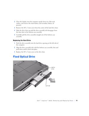 Page 7Dell™ Inspiron™ 8000: Removing and Replacing Parts79
2Close the display, turn the computer upside down on a flat work 
surface, and remove the main battery and secondary battery (if 
present).
3Remove the M3 x 5-mm screw from the center of the hard drive door.
4Slide the drive door up until the drive assembly tab disengages from 
the door slots in the bottom case assembly.
5Carefully pull the drive assembly straight out of the bottom case 
assembly.
Replacing the Hard Drive
1Push the drive assembly into...