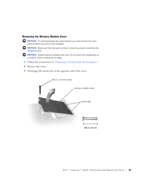 Page 9Dell™ Inspiron™ 8000: Removing and Replacing Parts81
Removing the Memory Module Cover
 NOTICE: To avoid damaging the system board, you must remove the main 
battery before you service the computer.
 NOTICE: Make sure that the work surface is clean to prevent scratching the 
computer cover.
 NOTICE: Handle memory modules with care. Do not touch the components on 
a module. Hold a module by its edges.
1
Follow the instructions in “Preparing to Work Inside the Computer.”
2Remove the screw.
3Disengage the...