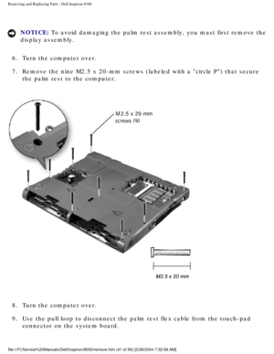 Page 104Removing and Replacing Parts : Dell Inspiron 8100 
NOTICE: To avoid damaging the palm rest assembly, you must first remove the 
display assembly. 
6.  Turn the computer over. 
7.  Remove the nine M2.5 x 20-mm screws (labeled with a circle P) th\
at secure  the palm rest to the computer. 
 
8.  Turn the computer over. 
9.  Use the pull loop to disconnect the palm rest flex cable from the to\
uch-pad  connector on the system board. 
file:///F|/Service%20Manuals/Dell/Inspiron/8000/remove.htm (41 of 56) \...