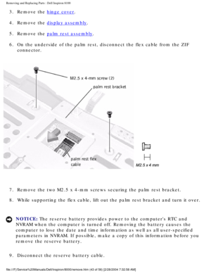 Page 106Removing and Replacing Parts : Dell Inspiron 8100 
3.  Remove the hinge cover. 
4.  Remove the 
display assembly. 
5.  Remove the 
palm rest assembly. 
6.  On the underside of the palm rest, disconnect the flex cable from th\
e ZIF  connector. 
 
7.  Remove the two M2.5 x 4-mm screws securing the palm rest bracket. 
8.  While supporting the flex cable, lift out the palm rest bracket and \
turn it over. 
NOTICE: The reserve battery provides power to the computers RTC and 
NVRAM when the computer is turned...
