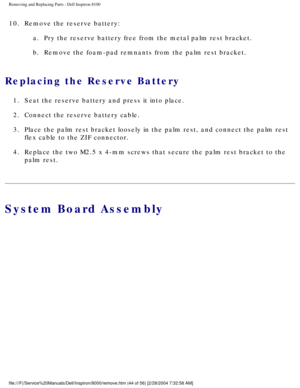 Page 107Removing and Replacing Parts : Dell Inspiron 8100 
10.  Remove the reserve battery: a.  Pry the reserve battery free from the metal palm rest bracket. 
b.  Remove the foam-pad remnants from the palm rest bracket. 
Replacing the Reserve Battery 
1.  Seat the reserve battery and press it into place. 
2.  Connect the reserve battery cable. 
3.  Place the palm rest bracket loosely in the palm rest, and connect th\
e palm rest  flex cable to the ZIF connector. 
4.  Replace the two M2.5 x 4-mm screws that...