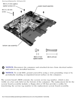 Page 108Removing and Replacing Parts : Dell Inspiron 8100 
 
NOTICE: Disconnect the computer and attached devices from electrical outlets 
and remove any installed batteries. 
NOTICE: To avoid ESD, ground yourself by using a wrist grounding strap or by 
periodically touching an unpainted metal surface on the computer. 
The system boards BIOS contains the system service tag number, which is\
 also 
visible on a bar-code label on the bottom of the computer. The replaceme\
nt kit for the 
system board assembly...