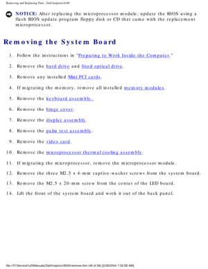 Page 109Removing and Replacing Parts : Dell Inspiron 8100 
NOTICE: After replacing the microprocessor module, update the BIOS using a 
flash BIOS update program floppy disk or CD that came with the replaceme\
nt 
microprocessor. 
Removing the System Board 
1.  Follow the instructions in Preparing to Work Inside the Computer. 
2.  Remove the 
hard drive and fixed optical drive. 
3.  Remove any installed 
Mini PCI cards. 
4.  If migrating the memory, remove all installed 
memory modules. 
5.  Remove the 
keyboard...