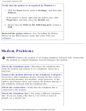 Page 15Solving Problems : Dell Inspiron 8000 
Verify that the printer is recognized by Windows— 1.  Click the Start button, point to Settings, and then click  Printers. 
If the printer is listed, right-click the printer icon, click 
Properties, and then select the Details tab.
2.  Ensure that the Print to the following port: setting is  USB. 
Reinstall the printer driver— See Installing the Printer 
Driver in the Dell Solutions Guide that came with your 
computer.
Modem Problems
NOTICE: Connect the modem to an...