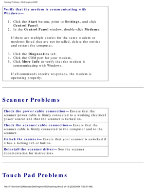 Page 16Solving Problems : Dell Inspiron 8000 
Verify that the modem is communicating with 
Windows— 1.  Click the Start button, point to Settings, and click  Control Panel. 
2.  In the Control Panel window, double-click Modems. 
If there are multiple entries for the same modem or 
modems listed that are not installed, delete the entries 
and restart the computer.
3.  Click the Diagnostics tab. 
4.  Click the COM port for your modem. 
5.  Click More Info to verify that the modem is  communicating with Windows....