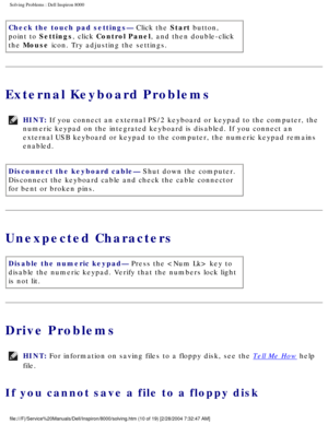 Page 17Solving Problems : Dell Inspiron 8000 
Check the touch pad settings— Click the Start button, 
point to Settings, click Control Panel, and then double-click 
the Mouse icon. Try adjusting the settings.
External Keyboard Problems
HINT: If you connect an external PS/2 keyboard or keypad to the computer, the \
numeric keypad on the integrated keyboard is disabled. If you connect an\
 
external USB keyboard or keypad to the computer, the numeric keypad rema\
ins 
enabled. 
Disconnect the keyboard cable— Shut...