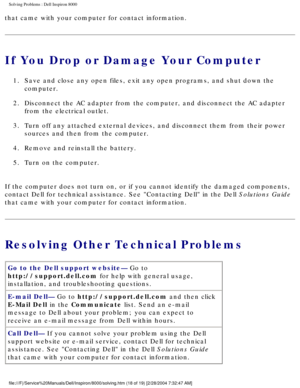 Page 25Solving Problems : Dell Inspiron 8000 
that came with your computer for contact information.
If You Drop or Damage Your Computer
1.  Save and close any open files, exit any open programs, and shut down\
 the computer. 
2.  Disconnect the AC adapter from the computer, and disconnect the AC a\
dapter  from the electrical outlet. 
3.  Turn off any attached external devices, and disconnect them from the\
ir power  sources and then from the computer. 
4.  Remove and reinstall the battery. 
5.  Turn on the...