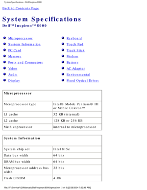 Page 27System Specifications : Dell Inspiron 8000 
Back to Contents Page 
System Specifications 
Dell™ Inspiron™ 8000 
  Microprocessor 
  System Information 
  PC Card 
  Memory 
  Ports and Connectors 
  Video 
  Audio 
  Display 
  Keyboard 
  Touch Pad 
  Track Stick 
  Modem 
  Battery 
  AC Adapter 
  Environmental 
  Fixed Optical Drives 
Microprocessor 
Microprocessor type Intel® Mobile Pentium® III 
or Mobile Celeron™
L1 cache 32 KB (internal)
L2 cache 128 KB or 256 KB 
Math coprocessor internal to...