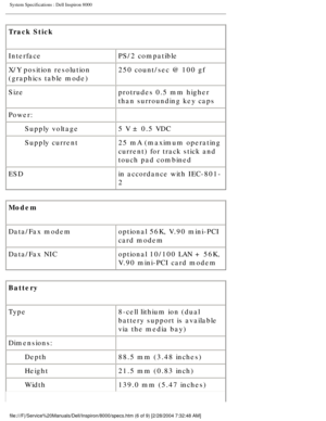 Page 32System Specifications : Dell Inspiron 8000 
Track Stick 
InterfacePS/2 compatible
X/Y position resolution 
(graphics table mode) 250 count/sec @ 100 gf
Size protrudes 0.5 mm higher 
than surrounding key caps
Power:  
Supply voltage 5 V ± 0.5 VDC
Supply current 25 mA (maximum operating 
current) for track stick and 
touch pad combined
ESD in accordance with IEC-801-
2
Modem 
Data/Fax modem optional 56K, V.90 mini-PCI 
card modem
Data/Fax NIC optional 10/100 LAN + 56K, 
V.90 mini-PCI card modem
Battery...