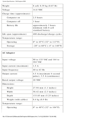 Page 33System Specifications : Dell Inspiron 8000 
Weight8 cell; 0.39 kg (0.87 lb)
Voltage 14.8 VDC
Charge time (approximate):  
Computer on 2.5 hours
Computer off 1 hour
Battery life approximately 3 hours 
minimum with 8-cell 
standard battery
Life span (approximate) 400 discharge/charge cycles
Temperature range:  
Operating 0º to 45ºC (32º to 113ºF)
Storage –20º to 60ºC (–4º to 140ºF)
AC Adapter 
Input voltage 90 to 135 VAC and 164 to 
264 VAC
Input current (maximum) 1.5 A
Input frequency 40 to 63 Hz
Output...