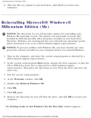 Page 47Reinstalling Software : Dell Inspiron 8000 
6.  After the files are copied to your hard drive, click Finish to resta\
rt your computer. 
Reinstalling Microsoft® Windows® 
Millennium Edition (Me)
NOTICE: The Operating System CD provides options for reinstalling your 
Windows Me operating system. The options can potentially overwrite files\
 
installed by Dell and possibly affect programs installed on your hard dr\
ive. 
Therefore, Dell does not recommend that you reinstall your operating sys\
tem 
unless...