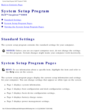 Page 52System Setup Program: Dell™ Inspiron™ 8000 
Back to Contents Page 
System Setup Program 
Dell™ Inspiron™ 8000 
  Standard Settings
  System Setup Program Pages
  Viewing the System Setup Program Pages
Standard Settings
The system setup program contains the standard settings for your compute\
r.
NOTICE: Unless you are an expert computer user, do not change the settings 
for this program. Certain changes might make your computer work incorrec\
tly. 
System Setup Program Pages
HINT: To see information about...