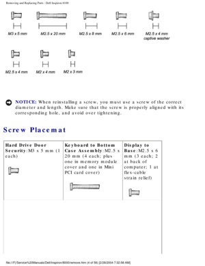 Page 67Removing and Replacing Parts : Dell Inspiron 8100 
 
NOTICE: When reinstalling a screw, you must use a screw of the correct 
diameter and length. Make sure that the screw is properly aligned with i\
ts 
corresponding hole, and avoid over tightening. 
Screw Placemat 
Hard Drive Door 
Security:M3 x 5 mm (1 
each)
 Keyboard to Bottom 
Case Assembly:M2.5 x 
20 mm (4 each; plus 
one in memory module 
cover and one in Mini 
PCI card cover)
 Display to 
Base:M2.5 x 6 
mm (3 each; 2 
at back of 
computer; 1 at...
