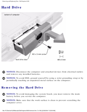 Page 70Removing and Replacing Parts : Dell Inspiron 8100 
Hard Drive
 
NOTICE: Disconnect the computer and attached devices from electrical outlets 
and remove any installed batteries. 
NOTICE: To avoid ESD, ground yourself by using a wrist grounding strap or by 
periodically touching an unpainted metal surface on the computer. 
Removing the Hard Drive 
NOTICE: To avoid damaging the system board, you must remove the main 
battery before you service the computer. 
NOTICE: Make sure that the work surface is clean...