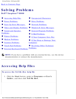 Page 8Solving Problems : Dell Inspiron 8000 
Back to Contents Page 
Solving Problems 
Dell™ Inspiron™ 8000 
  Accessing Help Files
  Power Problems
  Start-Up Error Messages 
  Video and Display Problems
  Sound and Speaker 
Problems
  Printer Problems
  Modem Problems
  Scanner Problems
  Touch Pad Problems
  External Keyboard Problems
  Unexpected Characters
  Drive Problems
  Network Problems
  Windows® Error Messages
  General Program Problems
  E-Mail Problems
  If Your Computer Gets Wet
  If You Drop or...