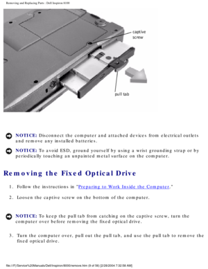 Page 72Removing and Replacing Parts : Dell Inspiron 8100 
 
NOTICE: Disconnect the computer and attached devices from electrical outlets 
and remove any installed batteries. 
NOTICE: To avoid ESD, ground yourself by using a wrist grounding strap or by 
periodically touching an unpainted metal surface on the computer. 
Removing the Fixed Optical Drive 
1.  Follow the instructions in Preparing to Work Inside the Computer. 
2.  Loosen the captive screw on the bottom of the computer. 
NOTICE: To keep the pull tab...