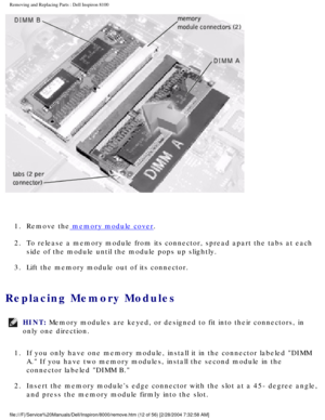 Page 75Removing and Replacing Parts : Dell Inspiron 8100 
 
1.  Remove the
 memory module cover. 
2.  To release a memory module from its connector, spread apart the tabs\
 at each  side of the module until the module pops up slightly. 
3.  Lift the memory module out of its connector. 
Replacing Memory Modules 
HINT: Memory modules are keyed, or designed to fit into their connectors, in 
only one direction. 
1.  If you only have one memory module, install it in the connector labe\
led DIMM  A. If you have two...