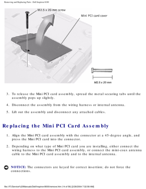 Page 77Removing and Replacing Parts : Dell Inspiron 8100 
 
3.  To release the Mini PCI card assembly, spread the metal securing tab\
s until the  assembly pops up slightly. 
4.  Disconnect the assembly from the wiring harness or internal antenna.\
 
5.  Lift out the assembly and disconnect any attached cables. 
Replacing the Mini PCI Card Assembly 
1.  Align the Mini PCI card assembly with the connector at a 45-degree a\
ngle, and  press the Mini PCI card into the connector. 
2.  Depending on what type of Mini...