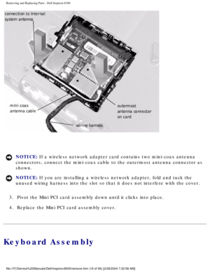 Page 79Removing and Replacing Parts : Dell Inspiron 8100 
 
NOTICE: If a wireless network adapter card contains two mini-coax antenna 
connectors, connect the mini-coax cable to the outermost antenna connect\
or as 
shown. 
NOTICE: If you are installing a wireless network adapter, fold and tuck the 
unused wiring harness into the slot so that it does not interfere with t\
he cover. 
3.  Pivot the Mini PCI card assembly down until it clicks into place. 
4.  Replace the Mini PCI card assembly cover. 
Keyboard...