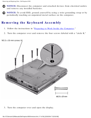 Page 80Removing and Replacing Parts : Dell Inspiron 8100 
NOTICE: Disconnect the computer and attached devices from electrical outlets 
and remove any installed batteries. 
NOTICE: To avoid ESD, ground yourself by using a wrist grounding strap or by 
periodically touching an unpainted metal surface on the computer. 
Removing the Keyboard Assembly 
1.  Follow the instructions in Preparing to Work Inside the Computer. 
2.  Turn the computer over and remove the four screws labeled with a ci\
rcle K. 
 
3.  Turn...