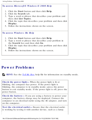 Page 9Solving Problems : Dell Inspiron 8000 
To access Microsoft® Windows® 2000 Help 1.  Click the Start button and then click Help. 
2.  Click the Search tab. 
3.  Type a word or phrase that describes your problem and  then click List Topics. 
4.  Click the topic that describes your problem and then click  Display. 
5.  Follow the instructions shown on the screen. 
To access Windows Me Help  1.  Click the Start button and then click Help. 
2.  Type a word or phrase that describes your problem in  the Search...