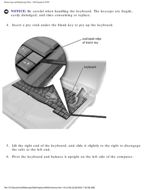 Page 81Removing and Replacing Parts : Dell Inspiron 8100 
NOTICE: Be careful when handling the keyboard. The keycaps are fragile, 
easily dislodged, and time-consuming to replace. 
4.  Insert a pry stick under the blank key to pry up the keyboard. 
 
5.  Lift the right end of the keyboard, and slide it slightly to the rig\
ht to disengage  the tabs at the left end. 
6.  Pivot the keyboard and balance it upright on the left side of the co\
mputer. 
file:///F|/Service%20Manuals/Dell/Inspiron/8000/remove.htm (18...