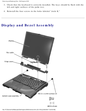 Page 83Removing and Replacing Parts : Dell Inspiron 8100 
3.  Check that the keyboard is correctly installed. The keys should be f\
lush with the left and right surfaces of the palm rest. 
4.  Reinstall the four screws in the holes labeled circle K. 
Display and Bezel Assembly
file:///F|/Service%20Manuals/Dell/Inspiron/8000/remove.htm (20 of 56) \
[2/28/2004 7:32:58 AM] 