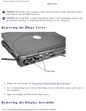 Page 84Removing and Replacing Parts : Dell Inspiron 8100 
 
NOTICE: Disconnect the computer and attached devices from electrical outlets 
and remove any installed batteries. 
NOTICE: To avoid ESD, ground yourself by using a wrist grounding strap or by 
periodically touching an unpainted metal surface on the computer. 
Removing the Hinge Cover 
 
1.  Follow the instructions in 
Preparing to Work Inside the Computer. 
2.  Use a nonmarring tool to loosen the hinge cover at the back and at e\
ach side of  the...