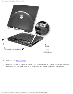 Page 85Removing and Replacing Parts : Dell Inspiron 8100 
 
1.  Remove the 
hinge cover. 
2.  Remove the M2.5 x 6-mm screw that secures the flex cable to the stra\
in relief,  and then use the pull loop to remove the flex cable from the video card.\
 
file:///F|/Service%20Manuals/Dell/Inspiron/8000/remove.htm (22 of 56) \
[2/28/2004 7:32:58 AM] 