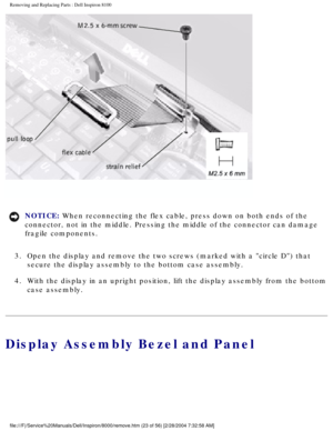 Page 86Removing and Replacing Parts : Dell Inspiron 8100 
 
NOTICE: When reconnecting the flex cable, press down on both ends of the 
connector, not in the middle. Pressing the middle of the connector can d\
amage 
fragile components. 
3.  Open the display and remove the two screws (marked with a circle D\
) that  secure the display assembly to the bottom case assembly. 
4.  With the display in an upright position, lift the display assembly f\
rom the bottom  case assembly. 
Display Assembly Bezel and Panel...