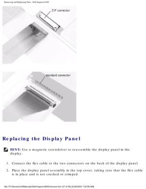 Page 90Removing and Replacing Parts : Dell Inspiron 8100 
 
Replacing the Display Panel 
HINT: Use a magnetic screwdriver to reassemble the display panel in the 
display. 
1.  Connect the flex cable to the two connectors on the back of the disp\
lay panel. 
2.  Place the display panel assembly in the top cover, taking care that \
the flex cable  is in place and is not crushed or crimped. 
file:///F|/Service%20Manuals/Dell/Inspiron/8000/remove.htm (27 of 56) \
[2/28/2004 7:32:58 AM] 