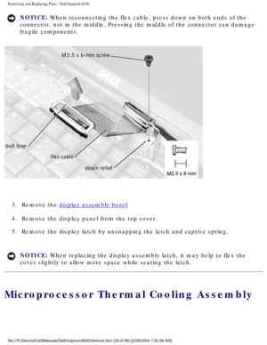 Page 92Removing and Replacing Parts : Dell Inspiron 8100 
NOTICE: When reconnecting the flex cable, press down on both ends of the 
connector, not in the middle. Pressing the middle of the connector can d\
amage 
fragile components. 
 
3.  Remove the 
display assembly bezel. 
4.  Remove the display panel from the top cover. 
5.  Remove the display latch by unsnapping the latch and captive spring.\
 
NOTICE: When replacing the display assembly latch, it may help to flex the 
cover slightly to allow more space...