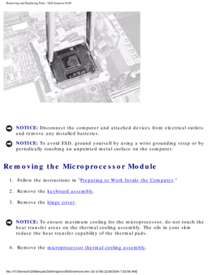 Page 95Removing and Replacing Parts : Dell Inspiron 8100 
 
NOTICE: Disconnect the computer and attached devices from electrical outlets 
and remove any installed batteries. 
NOTICE: To avoid ESD, ground yourself by using a wrist grounding strap or by 
periodically touching an unpainted metal surface on the computer. 
Removing the Microprocessor Module 
1.  Follow the instructions in Preparing to Work Inside the Computer. 
2.  Remove the 
keyboard assembly. 
3.  Remove the 
hinge cover. 
NOTICE: To ensure...