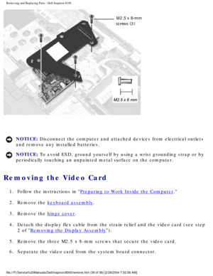 Page 99Removing and Replacing Parts : Dell Inspiron 8100 
 
NOTICE: Disconnect the computer and attached devices from electrical outlets 
and remove any installed batteries. 
NOTICE: To avoid ESD, ground yourself by using a wrist grounding strap or by 
periodically touching an unpainted metal surface on the computer. 
Removing the Video Card 
1.  Follow the instructions in Preparing to Work Inside the Computer. 
2.  Remove the 
keyboard assembly. 
3.  Remove the 
hinge cover. 
4.  Detach the display flex cable...