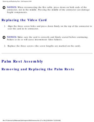 Page 100Removing and Replacing Parts : Dell Inspiron 8100 
NOTICE: When reconnecting the flex cable, press down on both ends of the 
connector, not in the middle. Pressing the middle of the connector can d\
amage 
fragile components. 
Replacing the Video Card 
1.  Align the three screw holes and press down firmly on the top of the \
connector to seat the card in its connector. 
NOTICE: Make sure the card is correctly and firmly seated before continuing. 
Failure to do so will cause intermittent video failures....