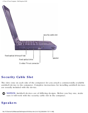 Page 11A Tour of Your Computer : Dell Inspiron 8100 
 
Security Cable Slot 
The slots (one on each side of the computer) let you attach a commerci\
ally available 
antitheft device to the computer. Complete instructions for installing a\
ntitheft devices 
are usually included with the device.
NOTICE: Antitheft devices are of differing designs. Before you buy one, make 
sure it will work with the security cable slot in the computer. 
Speakers 
file:///F|/Service%20Manuals/Dell/Inspiron/8100/tour.htm (9 of 18)...