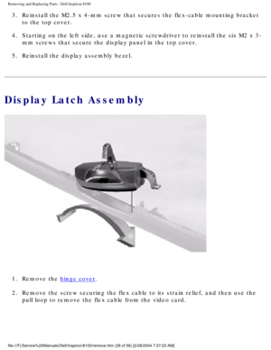 Page 101Removing and Replacing Parts : Dell Inspiron 8100 
3.  Reinstall the M2.5 x 4-mm screw that secures the flex-cable mounting\
 bracket to the top cover. 
4.  Starting on the left side, use a magnetic screwdriver to reinstall t\
he six M2 x 3- mm screws that secure the display panel in the top cover. 
5.  Reinstall the display assembly bezel. 
Display Latch Assembly
 
1.  Remove the 
hinge cover. 
2.  Remove the screw securing the flex cable to its strain relief, and t\
hen use the  pull loop to remove the...