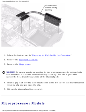 Page 104Removing and Replacing Parts : Dell Inspiron 8100 
 
1.  Follow the instructions in 
Preparing to Work Inside the Computer. 
2.  Remove the 
keyboard assembly. 
3.  Remove the 
hinge cover. 
NOTICE: To ensure maximum cooling for the microprocessor, do not touch the 
heat transfer areas on the thermal cooling assembly. The oils in your sk\
in 
reduce the heat transfer capability of the thermal pads. 
4.  Insert a pry stick into the latch mechanism at the left side of the \
microprocessor  retaining clip...