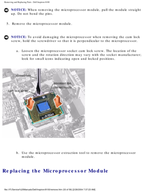 Page 106Removing and Replacing Parts : Dell Inspiron 8100 
NOTICE: When removing the microprocessor module, pull the module straight 
up. Do not bend the pins. 
5.  Remove the microprocessor module. 
NOTICE: To avoid damaging the microprocessor when removing the cam lock 
screw, hold the screwdriver so that it is perpendicular to the microproc\
essor.  a.  Loosen the microprocessor socket cam lock screw. The location of the\
  screw and the rotation direction may vary with the socket manufacturer; \
look for...