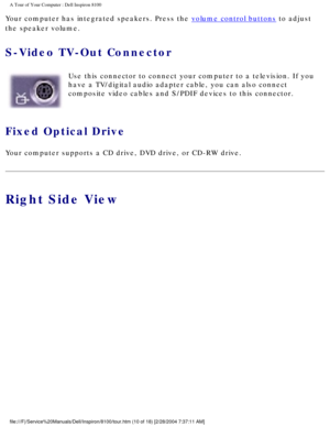 Page 12A Tour of Your Computer : Dell Inspiron 8100 
Your computer has integrated speakers. Press the volume control buttons to adjust 
the speaker volume.
S-Video TV-Out Connector 
  Use this connector to connect your computer to a television. If you 
have a TV/digital audio adapter cable, you can also connect 
composite video cables and S/PDIF devices to this connector.
Fixed Optical Drive 
Your computer supports a CD drive, DVD drive, or CD-RW drive.
Right Side View...